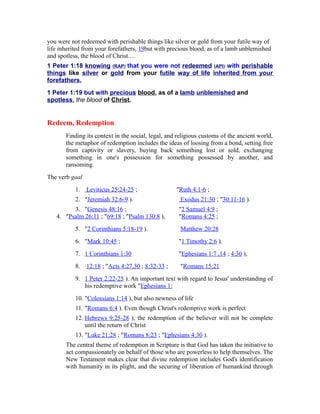 you were not redeemed with perishable things like silver or gold from your futile way of
life inherited from your forefathers, 19but with precious blood, as of a lamb unblemished
and spotless, the blood of Christ.…
1 Peter 1:18 knowing (RAP) that you were not redeemed (API) with perishable
things like silver or gold from your futile way of life inherited from your
forefathers,
1 Peter 1:19 but with precious blood, as of a lamb unblemished and
spotless, the blood of Christ.
Redeem, Redemption
Finding its context in the social, legal, and religious customs of the ancient world,
the metaphor of redemption includes the ideas of loosing from a bond, setting free
from captivity or slavery, buying back something lost or sold, exchanging
something in one's possession for something possessed by another, and
ransoming.
The verb gaal
1. Leviticus 25:24-25 ; "Ruth 4:1-6 ;
2. "Jeremiah 32:6-9 ). Exodus 21:30 ; "30:11-16 ).
3. "Genesis 48:16 ; "2 Samuel 4:9 ;
4. "Psalm 26:11 ; "69:18 ; "Psalm 130:8 ), "Romans 4:25 ;
5. "2 Corinthians 5:18-19 ). Matthew 20:28
6. "Mark 10:45 ; "1 Timothy 2:6 ).
7. 1 Corinthians 1:30 "Ephesians 1:7 ,14 ; 4:30 ),
8. 12:18 ; "Acts 4:27,30 ; 8:32-33 ; "Romans 15:21
9. 1 Peter 2:22-25 ). An important text with regard to Jesus' understanding of
his redemptive work "Ephesians 1:
10. "Colossians 1:14 ), but also newness of life
11. "Romans 6:4 ). Even though Christ's redemptive work is perfect
12. Hebrews 9:25-28 ), the redemption of the believer will not be complete
until the return of Christ
13. "Luke 21:28 ; "Romans 8:23 ; "Ephesians 4:30 ).
The central theme of redemption in Scripture is that God has taken the initiative to
act compassionately on behalf of those who are powerless to help themselves. The
New Testament makes clear that divine redemption includes God's identification
with humanity in its plight, and the securing of liberation of humankind through
 