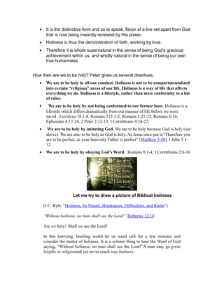 • It is the distinctive form and so to speak, flavor of a live set apart from God
that is now being inwardly renewed by His power.
• Holiness is thus the demonstration of faith, working by love.
• Therefore it is whole supernatural in the sense of being God's gracious
achievement within us, and wholly natural in the sense of being our own
true humanness.
How then are we to be holy? Peter gives us several directives.
• We are to be holy in all our conduct. Holiness is not to be compartmentalized
into certain “religious” areas of our life. Holiness is a way of life that affects
everything we do. Holiness is a lifestyle, rather than mere conformity to a list
of rules.
• We are to be holy by not being conformed to our former lusts. Holiness is a
lifestyle which differs dramatically from our manner of life before we were
saved . Leviticus 18:1-8. Romans 123:1-2; Romans 1:21-25; Romans 6:16;
Ephesians 4:17-24, 2 Peter 2:12-13; I Corinthians 9:24-27;
• We are to be holy by imitating God. We are to be holy because God is holy (see
above). We are also to be holy as God is holy. As Jesus once put it,“Therefore you
are to be perfect, as your heavenly Father is perfect” (Matthew 5:48). I John 3:1-
12
• We are to be holy by obeying God’s Word. Romans 8:1-4; I Corinthians 2:6-16
Let me try to draw a picture of Biblical holiness
(J.C. Ryle, “Holiness, Its Nature, Hindrances, Difficulties, and Roots“)
“Without holiness, no man shall see the Lord!” Hebrews 12:14
Are we holy? Shall we see the Lord?
In this hurrying, bustling world–let us stand still for a few minutes and
consider the matter of holiness. It is a solemn thing to hear the Word of God
saying, “Without holiness, no man shall see the Lord!”A man may go great
lengths in religionand yet never reach true holiness.
 