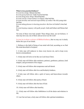 What is true practical holiness?
It is not knowledge–Balaam had that.
It is not great profession–Judas Iscariot had that.
It is not doing many things–Herod had that.
It is not zeal for certain matters in religion–Jehu had that.
It is not morality and outward respectability of conduct–the rich young ruler
had that.
It is not taking pleasure in hearing preachers–the Jews in Ezekiel’s time had
that.
It is not keeping company with godly people–Joab and Gehazi and Demas had
that.
Yet none of these were holy people! These things alone, are not holiness. A
man may have any one of them–and yet never see the Lord!
Let me try to draw a picture of Biblical holiness, that we may see it clearly
before the eyes of our minds.
1. Holiness is the habit of being of one mind with God, according as we find
His mind described in Scripture.
2. A holy man will endeavor to shun every known sin, and to keep every
known commandment.
3. A holy man will strive to be like our Lord Jesus Christ.
4. A holy man will follow after meekness, patience, gentleness, patience, kind
tempers, and government of his tongue.
5. A holy man will follow after temperance and self-denial.
6. A holy man will follow after love and brotherly kindness.
7. A holy man will follow after a spirit of mercy and benevolence towards
others.
8. A holy man will follow after purity of heart.
9. A holy man will follow after the fear of God.
10. A holy man will follow after humility.
11. A holy man will follow after faithfulness in all the duties and relations in
life.
12. Last–but not least, a holy man will follow after spiritual-mindedness.
 