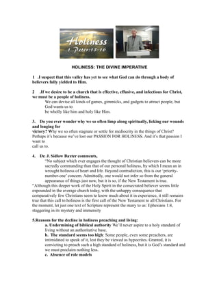 HOLINESS: THE DIVINE IMPERATIVE
1 .I suspect that this valley has yet to see what God can do through a body of
believers fully yielded to Him.
2 .If we desire to be a church that is effective, effusive, and infectious for Christ,
we must be a people of holiness.
We can devise all kinds of games, gimmicks, and gadgets to attract people, but
God wants us to
be wholly like him and holy like Him.
3. Do you ever wonder why we so often limp along spiritually, licking our wounds
and longing for
victory? Why we so often stagnate or settle for mediocrity in the things of Christ?
Perhaps it’s because we’ve lost our PASSION FOR HOLINESS. And it’s that passion I
want to
call us to.
4. Dr. J. Sidlow Baxter comments,
“No subject which ever engages the thought of Christian believers can be more
sacredly commanding than that of our personal holiness, by which I mean an in
wrought holiness of heart and life. Beyond contradiction, this is our ‘priority-
number-one’ concern. Admittedly, one would not infer so from the general
appearance of things just now, but it is so, if the New Testament is true.
“Although this deeper work of the Holy Spirit in the consecrated believer seems little
expounded in the average church today, with the unhappy consequence that
comparatively few Christians seem to know much about it in experience, it still remains
true that this call to holiness is the first call of the New Testament to all Christians. For
the moment, let just one text of Scripture represent the many to us: Ephesians 1:4,
staggering in its mystery and immensity
5.Reasons for the decline in holiness preaching and living:
a. Undermining of biblical authority We’ll never aspire to a holy standard of
living without an authoritative base.
b. The standard seems too high: Some people, even some preachers, are
intimidated to speak of it, lest they be viewed as hypocrites. Granted, it is
convicting to preach such a high standard of holiness, but it is God’s standard and
we must proclaim nothing less.
c. Absence of role models
 