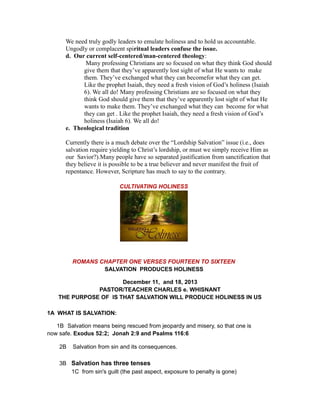 We need truly godly leaders to emulate holiness and to hold us accountable.
Ungodly or complacent spiritual leaders confuse the issue.
d. Our current self-centered/man-centered theology:
Many professing Christians are so focused on what they think God should
give them that they’ve apparently lost sight of what He wants to make
them. They’ve exchanged what they can becomefor what they can get.
Like the prophet Isaiah, they need a fresh vision of God’s holiness (Isaiah
6). We all do! Many professing Christians are so focused on what they
think God should give them that they’ve apparently lost sight of what He
wants to make them. They’ve exchanged what they can become for what
they can get . Like the prophet Isaiah, they need a fresh vision of God’s
holiness (Isaiah 6). We all do!
e. Theological tradition
Currently there is a much debate over the “Lordship Salvation” issue (i.e., does
salvation require yielding to Christ’s lordship, or must we simply receive Him as
our Savior?).Many people have so separated justification from sanctification that
they believe it is possible to be a true believer and never manifest the fruit of
repentance. However, Scripture has much to say to the contrary.
CULTIVATING HOLINESS
ROMANS CHAPTER ONE VERSES FOURTEEN TO SIXTEEN
SALVATION PRODUCES HOLINESS
December 11, and 18, 2013
PASTOR/TEACHER CHARLES e. WHISNANT
THE PURPOSE OF IS THAT SALVATION WILL PRODUCE HOLINESS IN US
1A WHAT IS SALVATION:
1B Salvation means being rescued from jeopardy and misery, so that one is
now safe. Exodus 52:2; Jonah 2:9 and Psalms 116:6
2B Salvation from sin and its consequences.
3B Salvation has three tenses
1C from sin's guilt (the past aspect, exposure to penalty is gone)
 