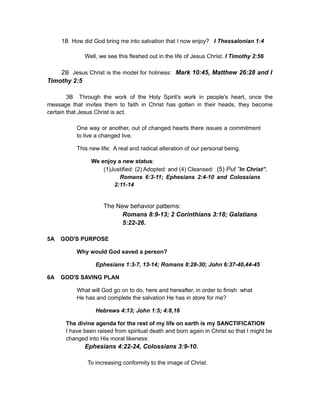 1B How did God bring me into salvation that I now enjoy? I Thessalonian 1:4
Well, we see this fleshed out in the life of Jesus Christ. I Timothy 2:56
2B Jesus Christ is the model for holiness: Mark 10:45, Matthew 26:28 and I
Timothy 2:5
3B Through the work of the Holy Spirit's work in people's heart, once the
message that invites them to faith in Christ has gotten in their heads, they become
certain that Jesus Christ is act.
One way or another, out of changed hearts there issues a commitment
to live a changed live.
This new life: A real and radical alteration of our personal being.
We enjoy a new status:
(1)Justified: (2) Adopted: and (4) Cleansed: (5) Put “In Christ”.
Romans 6:3-11; Ephesians 2:4-10 and Colossians
2:11-14
The New behavior patterns:
Romans 8:9-13; 2 Corinthians 3:18; Galatians
5:22-26.
5A GOD'S PURPOSE
Why would God saved a person?
Ephesians 1:3-7, 13-14; Romans 8:28-30; John 6:37-40,44-45
6A GOD'S SAVING PLAN
What will God go on to do, here and hereafter, in order to finish what
He has and complete the salvation He has in store for me?
Hebrews 4:13; John 1:5; 4:8,16
The divine agenda for the rest of my life on earth is my SANCTIFICATION
I have been raised from spiritual death and born again in Christ so that I might be
changed into His moral likeness:
Ephesians 4:22-24, Colossians 3:9-10.
To increasing conformity to the image of Christ.
 