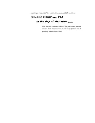 (watching over a period of time and intent i.e. view carefully) Present tense
(they may) glorify (verb) God
in the day of visitation (noun)
(when God visits in judgment) that act of God looks into and searches
our ways, deeds character,of men, in order to adjudge them their alt
accordingly whereth joyous or sad.)
 