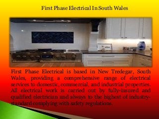First Phase Electrical In South Wales
First Phase Electrical is based in New Tredegar, South
Wales, providing a comprehensive range of electrical
services to domestic, commercial, and industrial properties.
All electrical work is carried out by fully-insured and
qualified electrician and always to the highest of industry-
standard complying with safety regulations.
 