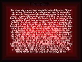 First pitch  Our story starts when, one night after school Blair and Chuck, two school friends who have always had eyes for each other, slip away to the science labs and have started to get a bit too close. However, Blair starts to worry thinking her high-school boyfriend Nate will find out. She knows he will go insane so she suggests to Chuck they make a move. As they retreat Chuck finds they have been locked in. Blair thinks he is messing with her until he starts to panic and shakes the door. Suddenly the lights black out, they trays of the lab start shaking, and the taps slowly begin to drip. The couple start to be become more and more curious as Chuck swears he hears footsteps. It’s then when Blair finds something as she walks into the cupboard. An open box of matches and can of petrol are laying across the floor. She begins to freak until Chuck reassures her they are in a science lab, and it is probably the part of some experiment. The story then skips to the next morning where newspaper headlines are flashing. Two school children were killed last night in the suspicions of a non-accidental fire. A very mournful looking Nate is sitting in the playground holding a picture. He looks lost in between two worlds. A friend comes over to console him. He confides in his friend finishing the story by telling him at least this way Blair will always be his. 