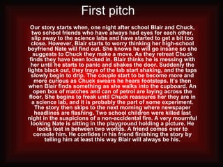 First pitch   Our story starts when, one night after school Blair and Chuck, two school friends who have always had eyes for each other, slip away to the science labs and have started to get a bit too close. However, Blair starts to worry thinking her high-school boyfriend Nate will find out. She knows he will go insane so she suggests to Chuck they make a move. As they retreat Chuck finds they have been locked in. Blair thinks he is messing with her until he starts to panic and shakes the door. Suddenly the lights black out, they trays of the lab start shaking, and the taps slowly begin to drip. The couple start to be become more and more curious as Chuck swears he hears footsteps. It’s then when Blair finds something as she walks into the cupboard. An open box of matches and can of petrol are laying across the floor. She begins to freak until Chuck reassures her they are in a science lab, and it is probably the part of some experiment. The story then skips to the next morning where newspaper headlines are flashing. Two school children were killed last night in the suspicions of a non-accidental fire. A very mournful looking Nate is sitting in the playground holding a picture. He looks lost in between two worlds. A friend comes over to console him. He confides in his friend finishing the story by telling him at least this way Blair will always be his. 