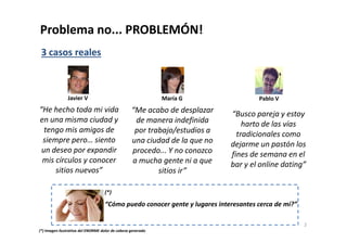 Problema no... PROBLEMÓN! 
“He hecho toda mi vida 
en una misma ciudad y 
tengo mis amigos de 
siempre pero… siento 
un deseo por expandir 
mis círculos y conocer 
sitios nuevos” 
“Me acabo de desplazar 
de manera indefinida 
por trabajo/estudios a 
una ciudad de la que no 
procedo... Y no conozco 
a mucha gente ni a que 
sitios ir” 
“Busco pareja y estoy 
harto de las vías 
tradicionales como 
dejarme un pastón los 
fines de semana en el 
bar y el online dating” 
3 casos reales 
Javier V María G Pablo V 
2 
(*) 
“Cómo puedo conocer gente y lugares interesantes cerca de mí?” 
(*) Imagen ilustrativa del ENORME dolor de cabeza generado 
 