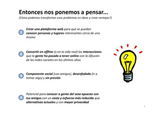 Entonces nos ponemos a pensar... 
(Cómo podemos transformar esos problemas en ideas y crear ventajas?) 
Crear una plataforma web para que se puedan 
conocer personas y lugares interesantes cerca de uno 
mismo 
Convertir en offline (o en la vida real) las interacciones 
que la gente ha pasado a tener online con la difusión 
de las redes sociales en los últimos años 
1 
2 
3 
Componente social (con amigos), desenfadado (ir a 
tomar algo) y sin presión 
Potencial para conocer a gente del sexo opuesto con 
tus amigos con un coste y esfuerzo más reducido que 
alternativas actuales y con mayor privacidad 
3 
4 
 