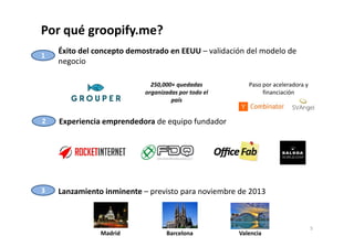 Por qué groopify.me? 
Éxito del concepto demostrado en EEUU – validación del modelo de 
negocio 
1 
250,000+ quedadas 
organizadas por todo el 
país 
Experiencia 2 emprendedora de equipo fundador 
Paso por aceleradora y 
financiación 
3 Lanzamiento inminente – previsto para noviembre de 2013 
Madrid Barcelona Valencia 
5 
 