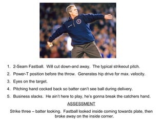1. 2-Seam Fastball. Will cut down-and away. The typical strikeout pitch.
2. Power-T position before the throw. Generates hip drive for max. velocity.
3. Eyes on the target.
4. Pitching hand cocked back so batter can’t see ball during delivery.
5. Business slacks. He ain’t here to play, he’s gonna break the catchers hand.
ASSESSMENT
Strike three – batter looking. Fastball looked inside coming towards plate, then
broke away on the inside corner.
 