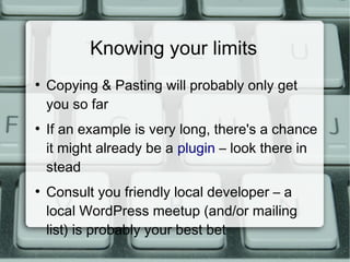 Knowing your limits
●
    Copying & Pasting will probably only get
    you so far
●
    If an example is very long, there's a chance
    it might already be a plugin – look there in
    stead
●
    Consult you friendly local developer – a
    local WordPress meetup (and/or mailing
    list) is probably your best bet
 