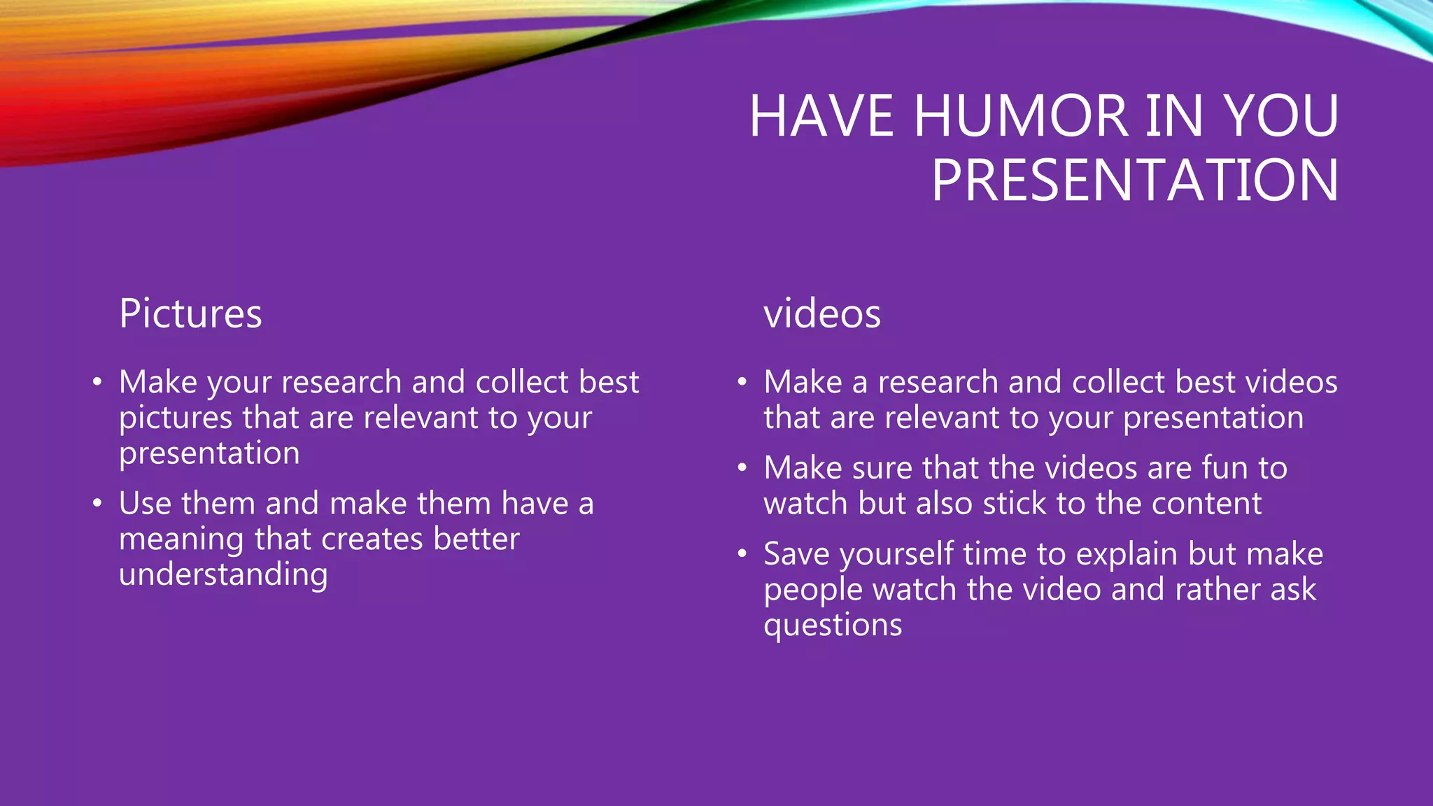 HAVE HUMOR IN YOU
PRESENTATION
Pictures
• Make your research and collect best
pictures that are relevant to your
presentation
• Use them and make them have a
meaning that creates better
understanding
videos
• Make a research and collect best videos
that are relevant to your presentation
• Make sure that the videos are fun to
watch but also stick to the content
• Save yourself time to explain but make
people watch the video and rather ask
questions
 