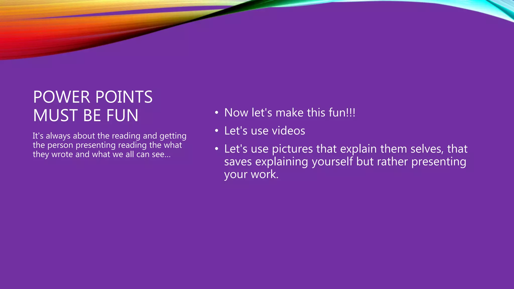 POWER POINTS
MUST BE FUN • Now let's make this fun!!!
• Let's use videos
• Let's use pictures that explain them selves, that
saves explaining yourself but rather presenting
your work.
It's always about the reading and getting
the person presenting reading the what
they wrote and what we all can see…
 