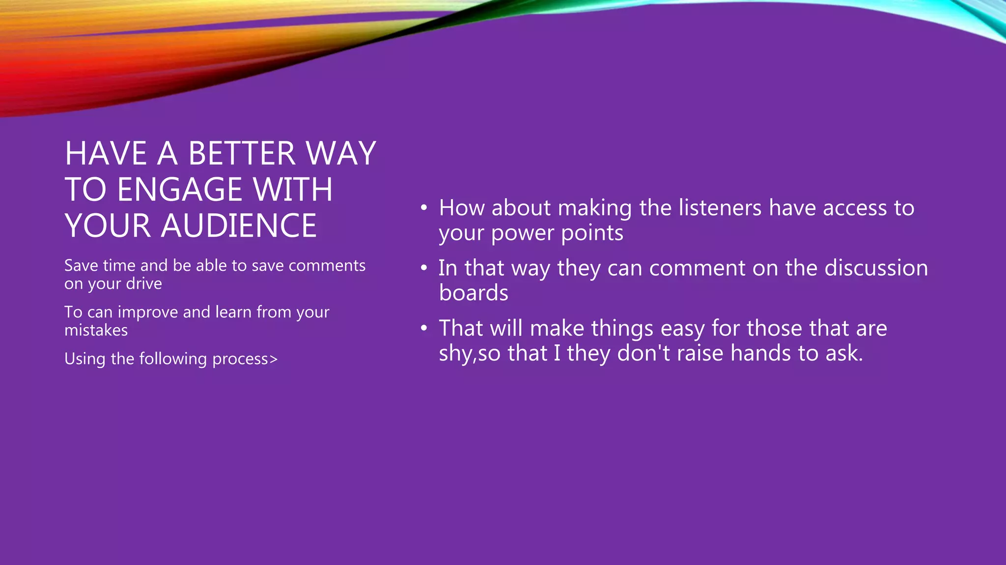 HAVE A BETTER WAY
TO ENGAGE WITH
YOUR AUDIENCE
• How about making the listeners have access to
your power points
• In that way they can comment on the discussion
boards
• That will make things easy for those that are
shy,so that I they don't raise hands to ask.
Save time and be able to save comments
on your drive
To can improve and learn from your
mistakes
Using the following process>
 