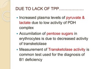 DUE TO LACK OF TPP………………
 Increased plasma levels of pyruvate &
lactate due to low activity of PDH
complex
 Accumilation of pentose sugars in
erythrocytes is due to decreased activity
of transketolase
 Measurement of Transketolase activity is
common test used for the diagnosis of
B1 deficiency
 