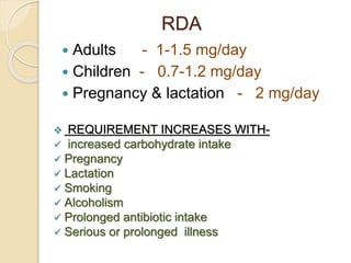 RDA
 Adults - 1-1.5 mg/day
 Children - 0.7-1.2 mg/day
 Pregnancy & lactation - 2 mg/day
 REQUIREMENT INCREASES WITH-
 increased carbohydrate intake
 Pregnancy
 Lactation
 Smoking
 Alcoholism
 Prolonged antibiotic intake
 Serious or prolonged illness
 