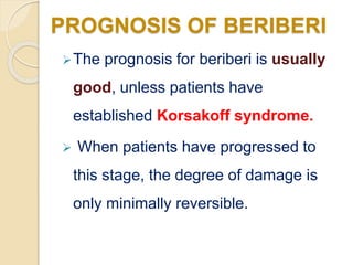 The prognosis for beriberi is usually
good, unless patients have
established Korsakoff syndrome.
 When patients have progressed to
this stage, the degree of damage is
only minimally reversible.
PROGNOSIS OF BERIBERI
 