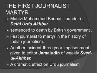 THE FIRST JOURNALIST 
MARTYR 
 Maulvi Mohammed Baquar- founder of 
Delhi Urdu Akhbar 
 sentenced to death by British government . 
 First journalist to martyr in the history of 
Indian journalism. 
 Another incident-three year imprisonment 
given to editor Jamaludin of weekly Syed-ul- 
Akhbar. 
 A dramatic effect on Urdu journalism 
 