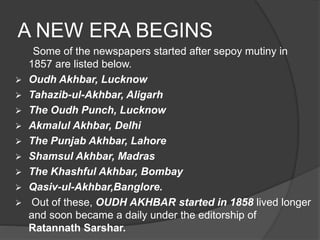 A NEW ERA BEGINS 
Some of the newspapers started after sepoy mutiny in 
1857 are listed below. 
 Oudh Akhbar, Lucknow 
 Tahazib-ul-Akhbar, Aligarh 
 The Oudh Punch, Lucknow 
 Akmalul Akhbar, Delhi 
 The Punjab Akhbar, Lahore 
 Shamsul Akhbar, Madras 
 The Khashful Akhbar, Bombay 
 Qasiv-ul-Akhbar,Banglore. 
 Out of these, OUDH AKHBAR started in 1858 lived longer 
and soon became a daily under the editorship of 
Ratannath Sarshar. 
 