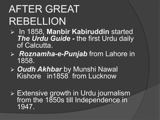 AFTER GREAT 
REBELLION 
 In 1858, Manbir Kabiruddin started 
The Urdu Guide - the first Urdu daily 
of Calcutta. 
 Roznamha-e-Punjab from Lahore in 
1858. 
 Oudh Akhbar by Munshi Nawal 
Kishore in1858 from Lucknow 
 Extensive growth in Urdu journalism 
from the 1850s till Independence in 
1947. 
 