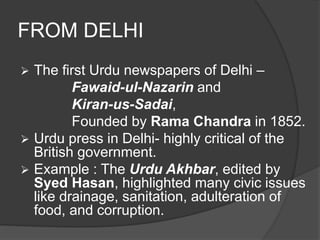 FROM DELHI 
 The first Urdu newspapers of Delhi – 
Fawaid-ul-Nazarin and 
Kiran-us-Sadai, 
Founded by Rama Chandra in 1852. 
 Urdu press in Delhi- highly critical of the 
British government. 
 Example : The Urdu Akhbar, edited by 
Syed Hasan, highlighted many civic issues 
like drainage, sanitation, adulteration of 
food, and corruption. 
 