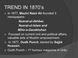 TREND IN 1870’s 
 In 1877, Maulvi Nasir Ali founded 3 
newspapers- 
Nusrat-ul-Akhbar, 
Nusrat-ul-Islam and 
Mihir-e-Darakhshan. 
 Focused on current civil and political affairs, 
valuable aids of Muslim empowerment. 
 In 1877, Oudh Punch, started by Sajjid 
Hussain. 
 Oudh Punch – 1st humour magazine in Urdu . 
 