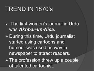 TREND IN 1870’s 
 The first women's journal in Urdu 
was Akhbar-un-Nisa. 
 During this time, Urdu journalist 
started using cartoons and 
humour was used as way in 
newspaper to attract readers. 
 The profession threw up a couple 
of talented cartoonist. 
 