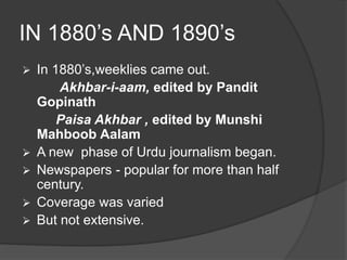 IN 1880’s AND 1890’s 
 In 1880’s,weeklies came out. 
Akhbar-i-aam, edited by Pandit 
Gopinath 
Paisa Akhbar , edited by Munshi 
Mahboob Aalam 
 A new phase of Urdu journalism began. 
 Newspapers - popular for more than half 
century. 
 Coverage was varied 
 But not extensive. 
 