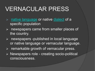 VERNACULAR PRESS 
 native language or native dialect of a 
specific population 
 newspapers came from smaller places of 
the country. 
 newspapers -published in local language 
or native language or vernacular language. 
 remarkable growth of vernacular press. 
 Newspapers role - creating socio-political 
consciousness. 
 