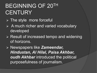 BEGINNING OF 20TH 
CENTURY 
 The style more forceful 
 A much richer and varied vocabulary 
developed 
 Result of increased tempo and widening 
of horizons. 
 Newspapers like Zameendar, 
Hindustan, Al Hilal, Paisa Akhbar, 
oudh Akhbar introduced the political 
purposefulness of journalism. 
 