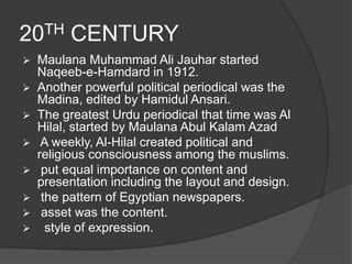 20TH CENTURY 
 Maulana Muhammad Ali Jauhar started 
Naqeeb-e-Hamdard in 1912. 
 Another powerful political periodical was the 
Madina, edited by Hamidul Ansari. 
 The greatest Urdu periodical that time was Al 
Hilal, started by Maulana Abul Kalam Azad 
 A weekly, Al-Hilal created political and 
religious consciousness among the muslims. 
 put equal importance on content and 
presentation including the layout and design. 
 the pattern of Egyptian newspapers. 
 asset was the content. 
 style of expression. 
 