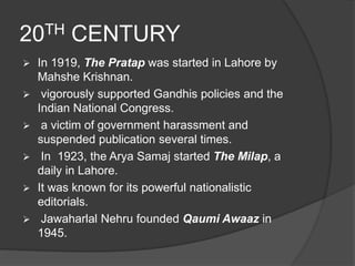 20TH CENTURY 
 In 1919, The Pratap was started in Lahore by 
Mahshe Krishnan. 
 vigorously supported Gandhis policies and the 
Indian National Congress. 
 a victim of government harassment and 
suspended publication several times. 
 In 1923, the Arya Samaj started The Milap, a 
daily in Lahore. 
 It was known for its powerful nationalistic 
editorials. 
 Jawaharlal Nehru founded Qaumi Awaaz in 
1945. 
 