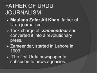 FATHER OF URDU 
JOURNALISM 
 Maulana Zafar Ali Khan, father of 
Urdu journalism 
 Took charge of zameendhar and 
converted it into a revolutionary 
press. 
 Zameendar, started in Lahore in 
1903. 
 The first Urdu newspaper to 
subscribe to news agencies. 
 