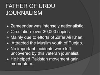 FATHER OF URDU 
JOURNALISM 
 Zameendar was intensely nationalistic 
 Circulation over 30,000 copies 
 Mainly due to efforts of Zafar Ali Khan. 
 Attracted the Muslim youth of Punjab. 
 No important incidents were left 
uncovered by this veteran journalist. 
 He helped Pakistan movement gain 
momentum. 
 