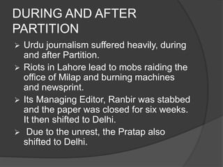 DURING AND AFTER 
PARTITION 
 Urdu journalism suffered heavily, during 
and after Partition. 
 Riots in Lahore lead to mobs raiding the 
office of Milap and burning machines 
and newsprint. 
 Its Managing Editor, Ranbir was stabbed 
and the paper was closed for six weeks. 
It then shifted to Delhi. 
 Due to the unrest, the Pratap also 
shifted to Delhi. 
 