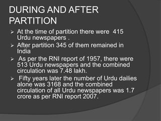 DURING AND AFTER 
PARTITION 
 At the time of partition there were 415 
Urdu newspapers . 
 After partition 345 of them remained in 
India 
 As per the RNI report of 1957, there were 
513 Urdu newspapers and the combined 
circulation was 7.48 lakh. 
 Fifty years later the number of Urdu dailies 
alone was 3168 and the combined 
circulation of all Urdu newspapers was 1.7 
crore as per RNI report 2007. 
 