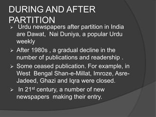 DURING AND AFTER 
PARTITION 
 Urdu newspapers after partition in India 
are Dawat, Nai Duniya, a popular Urdu 
weekly 
 After 1980s , a gradual decline in the 
number of publications and readership . 
 Some ceased publication. For example, in 
West Bengal Shan-e-Millat, Imroze, Asre- 
Jadeed, Ghazi and Iqra were closed. 
 In 21st century, a number of new 
newspapers making their entry. 
 
