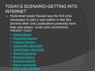 TODAY,S SCENARIO-GETTING INTO 
INTERNET 
 Hyderabad based Siyasat was the first Urdu 
newspaper to start a web edition in late 90s. 
Several other Urdu publications presently have 
their web edition. SOME URDU NEWSPAPES 
PRESENT TODAY 
 Hamara Samaj 
 Hindustan Express 
 Inquilab, Mumbai 
 Jadeed Mail, New Delhi 
 Jadid Khabar, New Delhi 
 Munsif,Hyderabad 
 Rashtriya Sahara 
 Roznama Sahafat 
 Siasat, Hyderabad 
 Urdu Times, Mumbai. 
 