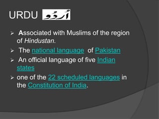 URDU 
 Associated with Muslims of the region 
of Hindustan. 
 The national language of Pakistan 
 An official language of five Indian 
states 
 one of the 22 scheduled languages in 
the Constitution of India. 
 