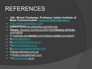 REFERENCES 
 1)Dr. Mrinal Chatterjee; Professor, Indian Institute of 
Mass Communication www.mrinalchatterjee.in 
 -http://www.orissadiary.com/ 
 2)WIKIPEDIA-en.wikipedia.org/wiki/urdu 
 3)www .docstoc.com/docs/23631682/History-of-Urdu- 
Journalism 
 4) madrasa.wordpress.com/category/urdu-journalism/ 
 5)www.gktoday.in 
 6)www.thefreedictionary.in 
 7)www.mediahive.co.in 
 8)www.urdumediamonitor.com 
 9)blogs.thenews.com.pk 
 10)www.nusratalinsari.com 
 11)www.google.co.in 
 