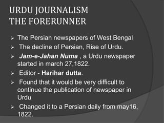 URDU JOURNALISM 
THE FORERUNNER 
 The Persian newspapers of West Bengal 
 The decline of Persian, Rise of Urdu. 
 Jam-e-Jahan Numa , a Urdu newspaper 
started in march 27,1822. 
 Editor - Harihar dutta. 
 Found that it would be very difficult to 
continue the publication of newspaper in 
Urdu 
 Changed it to a Persian daily from may16, 
1822. 
 