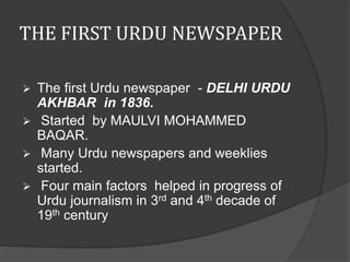 THE FIRST URDU NEWSPAPER 
 The first Urdu newspaper - DELHI URDU 
AKHBAR in 1836. 
 Started by MAULVI MOHAMMED 
BAQAR. 
 Many Urdu newspapers and weeklies 
started. 
 Four main factors helped in progress of 
Urdu journalism in 3rd and 4th decade of 
19th century 
 