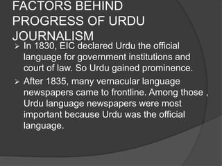 FACTORS BEHIND 
PROGRESS OF URDU 
JOURNALISM 
 In 1830, EIC declared Urdu the official 
language for government institutions and 
court of law. So Urdu gained prominence. 
 After 1835, many vernacular language 
newspapers came to frontline. Among those , 
Urdu language newspapers were most 
important because Urdu was the official 
language. 
 