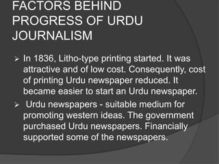 FACTORS BEHIND 
PROGRESS OF URDU 
JOURNALISM 
 In 1836, Litho-type printing started. It was 
attractive and of low cost. Consequently, cost 
of printing Urdu newspaper reduced. It 
became easier to start an Urdu newspaper. 
 Urdu newspapers - suitable medium for 
promoting western ideas. The government 
purchased Urdu newspapers. Financially 
supported some of the newspapers. 
 