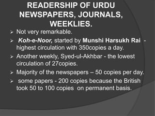 READERSHIP OF URDU 
NEWSPAPERS, JOURNALS, 
WEEKLIES. 
 Not very remarkable. 
 Koh-e-Noor, started by Munshi Harsukh Rai - 
highest circulation with 350copies a day. 
 Another weekly, Syed-ul-Akhbar - the lowest 
circulation of 27copies. 
 Majority of the newspapers – 50 copies per day. 
 some papers - 200 copies because the British 
took 50 to 100 copies on permanent basis. 
 
