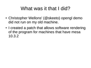 What was it that I did?
● Christopher Wellons' (@skeeto) opengl demo
did not run on my old machine.
● I created a patch that allows software rendering
of the program for machines that have mesa
10.3.2