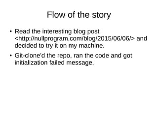 Flow of the story
● Read the interesting blog post
<http://nullprogram.com/blog/2015/06/06/> and
decided to try it on my machine.
● Git-clone'd the repo, ran the code and got
initialization failed message.