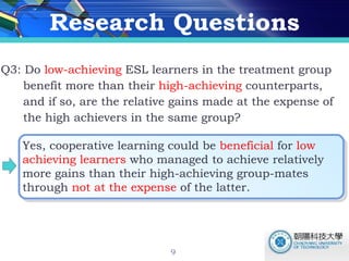 Research Questions Q3: Do  low-achieving  ESL learners in the treatment group  benefit more than their  high-achieving  counterparts,  and if so, are the relative gains made at the expense of  the high achievers in the same group?  Yes, cooperative learning could be  beneficial  for  low achieving learners  who managed to achieve relatively more gains than their high-achieving group-mates through  not at the expense  of the latter.  