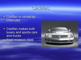 Cadillac Cadillac is owned by Chevrolet Cadillac makes both luxary and sports cars and trucks First  made in 1946 