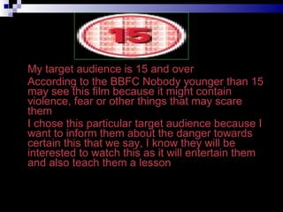 My target audience is 15 and over According to the BBFC Nobody younger than 15 may see this film because it might contain violence, fear or other things that may scare them  I chose this particular target audience because I want to inform them about the danger towards certain this that we say, I know they will be interested to watch this as it will entertain them and also teach them a lesson 